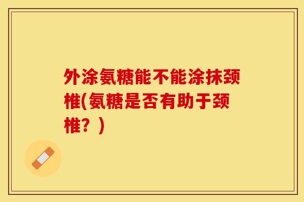 外涂氨糖能不能涂抹颈椎(氨糖是否有助于颈椎？)