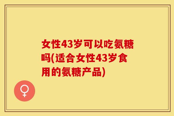 女性43岁可以吃氨糖吗(适合女性43岁食用的氨糖产品)