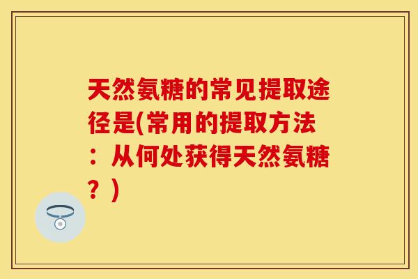 天然氨糖的常见提取途径是(常用的提取方法：从何处获得天然氨糖？)-第1张图片-关节保镖