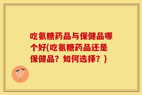 吃氨糖药品与保健品哪个好(吃氨糖药品还是保健品？如何选择？)