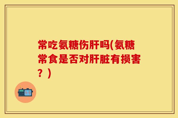 常吃氨糖伤肝吗(氨糖常食是否对肝脏有损害？)
