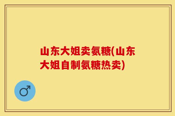 山东大姐卖氨糖(山东大姐自制氨糖热卖)