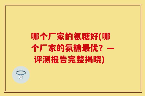 哪个厂家的氨糖好(哪个厂家的氨糖最优？— 评测报告完整揭晓)-第1张图片-关节保镖