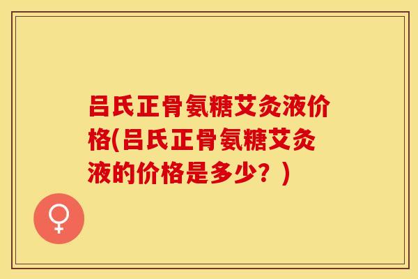吕氏正骨氨糖艾灸液价格(吕氏正骨氨糖艾灸液的价格是多少？)-第1张图片-关节保镖