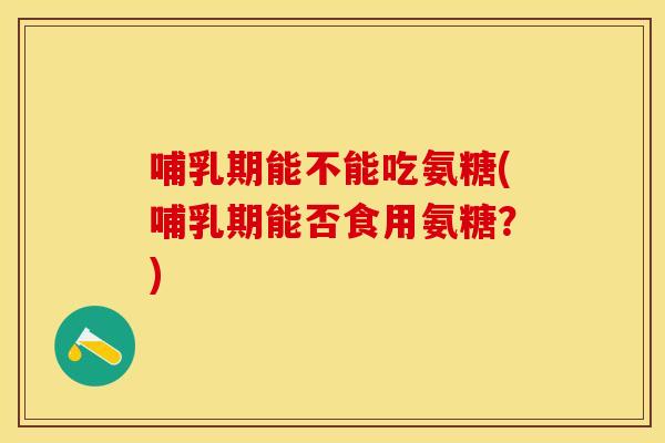 哺乳期能不能吃氨糖(哺乳期能否食用氨糖？)-第1张图片-关节保镖