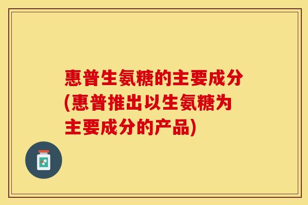 惠普生氨糖的主要成分(惠普推出以生氨糖为主要成分的产品)