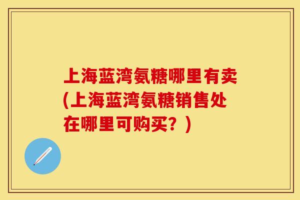 上海蓝湾氨糖哪里有卖(上海蓝湾氨糖销售处在哪里可购买？)
