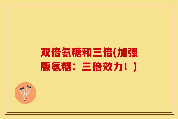 双倍氨糖和三倍(加强版氨糖：三倍效力！)