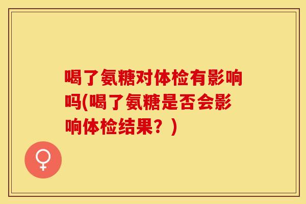 喝了氨糖对体检有影响吗(喝了氨糖是否会影响体检结果？)