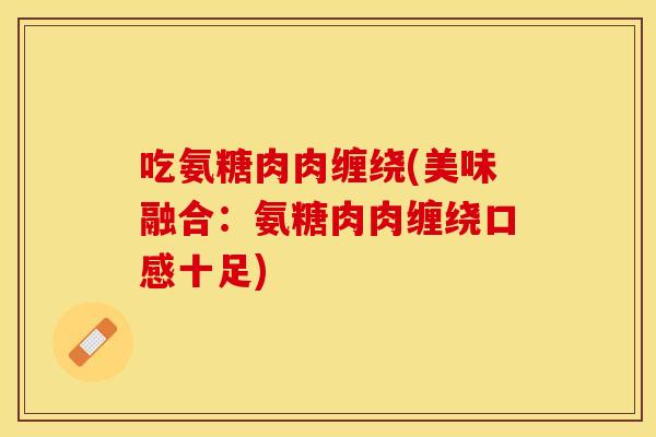 吃氨糖肉肉缠绕(美味融合：氨糖肉肉缠绕口感十足)