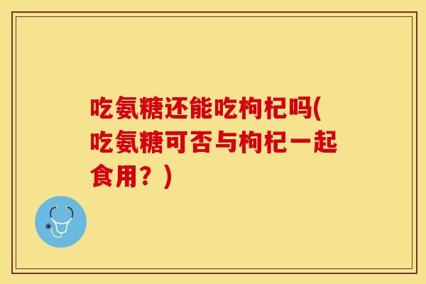 吃氨糖还能吃枸杞吗(吃氨糖可否与枸杞一起食用？)