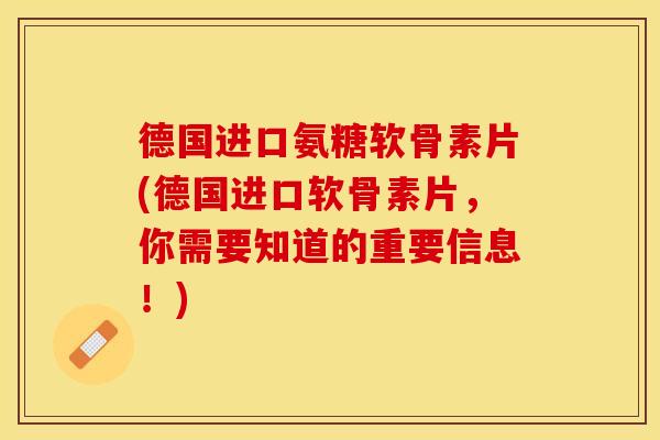 德国进口氨糖软骨素片(德国进口软骨素片，你需要知道的重要信息！)
