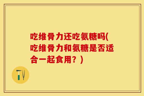 吃维骨力还吃氨糖吗(吃维骨力和氨糖是否适合一起食用？)