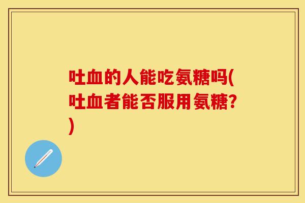 吐血的人能吃氨糖吗(吐血者能否服用氨糖？)