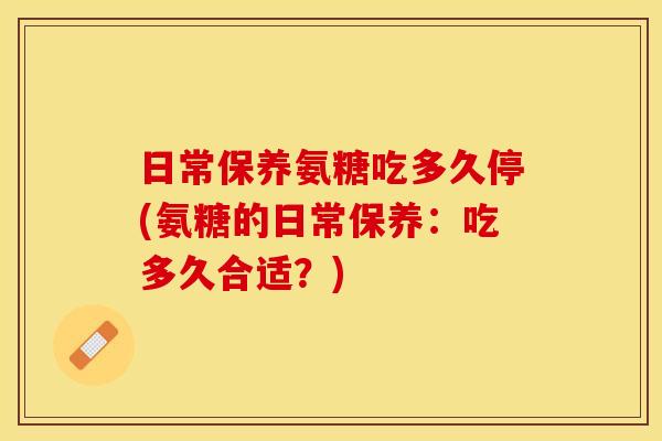 日常保养氨糖吃多久停(氨糖的日常保养：吃多久合适？)