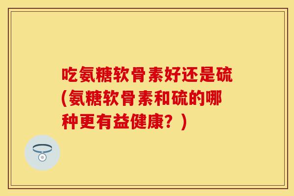 吃氨糖软骨素好还是硫(氨糖软骨素和硫的哪种更有益健康？)