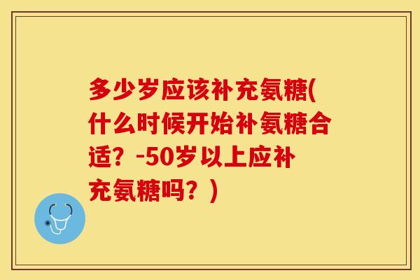 多少岁应该补充氨糖(什么时候开始补氨糖合适？-50岁以上应补充氨糖吗？)