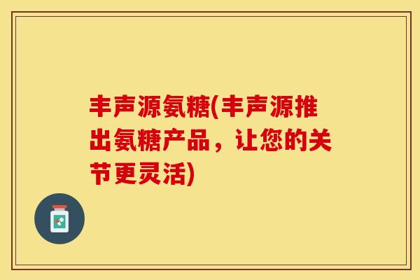丰声源氨糖(丰声源推出氨糖产品,让您的关节更灵活) 丰声源氨糖(丰声源推出氨糖产品,让您的关节更灵活)