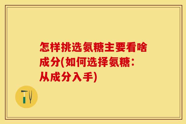 怎样挑选氨糖主要看啥成分(如何选择氨糖：从成分入手)