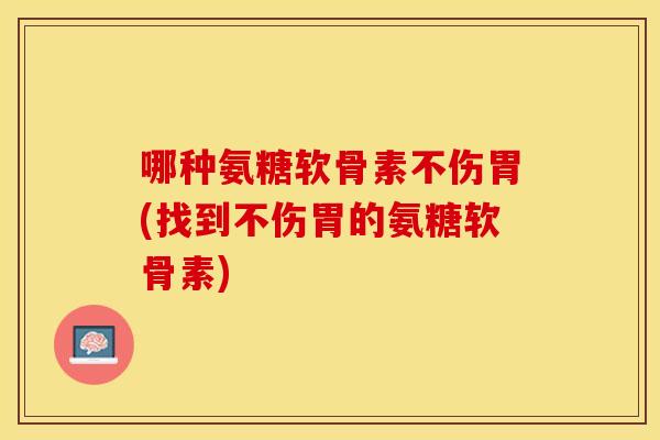 哪种氨糖软骨素不伤胃(找到不伤胃的氨糖软骨素)
