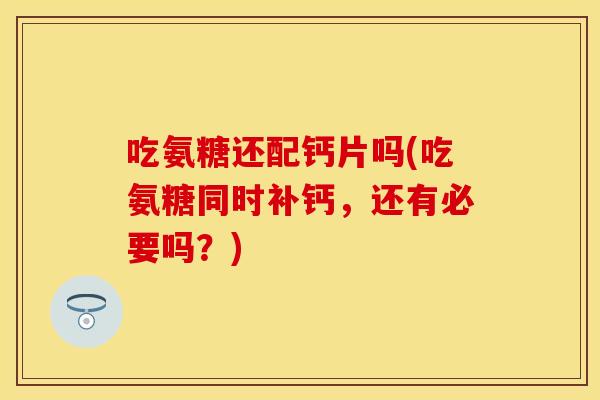 吃氨糖还配钙片吗(吃氨糖同时补钙，还有必要吗？)