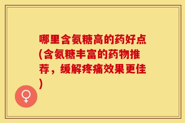 哪里含氨糖高的药好点(含氨糖丰富的药物推荐，缓解疼痛效果更佳)