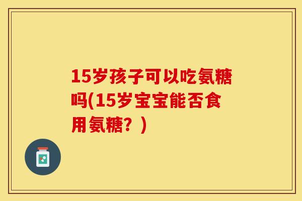 15岁孩子可以吃氨糖吗(15岁宝宝能否食用氨糖？)
