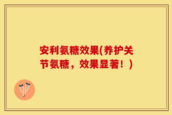安利氨糖效果(养护关节氨糖，效果显著！)