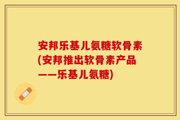 安邦乐基儿氨糖软骨素(安邦推出软骨素产品——乐基儿氨糖)