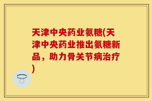 天津中央药业氨糖(天津中央药业推出氨糖新品，助力骨关节病治疗)