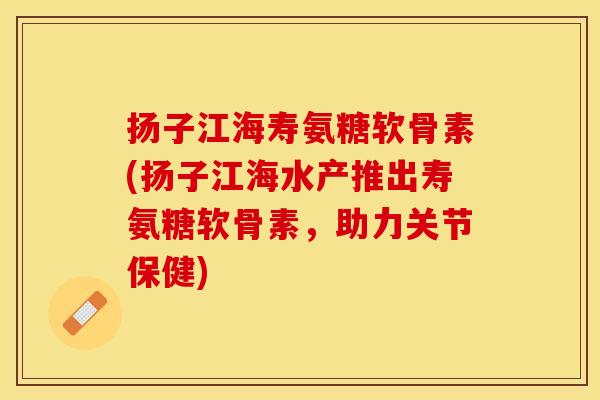 扬子江海寿氨糖软骨素(扬子江海水产推出寿氨糖软骨素，助力关节保健)