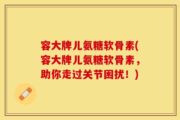 容大牌儿氨糖软骨素(容大牌儿氨糖软骨素，助你走过关节困扰！)-第1张图片-关节保镖