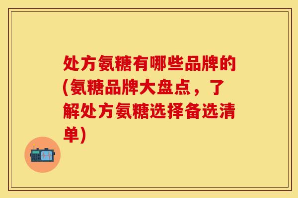 处方氨糖有哪些品牌的(氨糖品牌大盘点，了解处方氨糖选择备选清单)