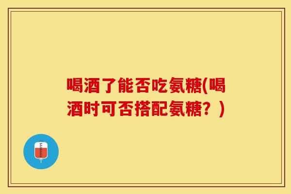 喝酒了能否吃氨糖(喝酒时可否搭配氨糖？)