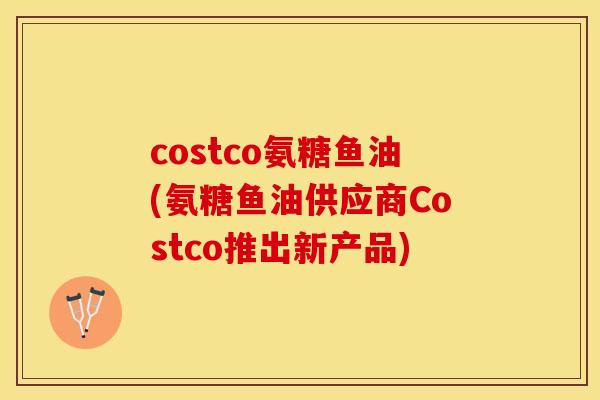 costco氨糖鱼油(氨糖鱼油供应商Costco推出新产品)