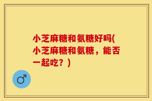 小芝麻糖和氨糖好吗(小芝麻糖和氨糖，能否一起吃？)