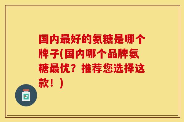 国内最好的氨糖是哪个牌子(国内哪个品牌氨糖最优？推荐您选择这款！)