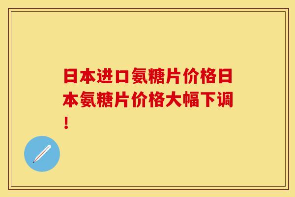 日本进口氨糖片价格日本氨糖片价格大幅下调！