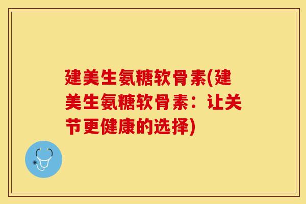 建美生氨糖软骨素(建美生氨糖软骨素：让关节更健康的选择)