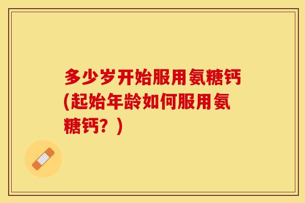多少岁开始服用氨糖钙(起始年龄如何服用氨糖钙？)