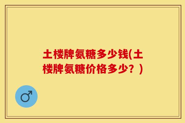 土楼牌氨糖多少钱(土楼牌氨糖价格多少？)