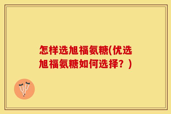 怎样选旭福氨糖(优选旭福氨糖如何选择?) 怎样选旭福氨糖(优选旭福氨糖如何选择?)