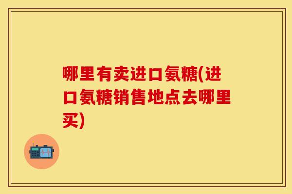 哪里有卖进口氨糖(进口氨糖销售地点去哪里买)