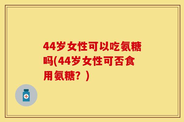 44岁女性可以吃氨糖吗(44岁女性可否食用氨糖？)
