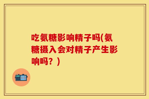 吃氨糖影响精子吗(氨糖摄入会对精子产生影响吗?) 吃氨糖影响精子吗(氨糖摄入会对精子产生影响吗?)