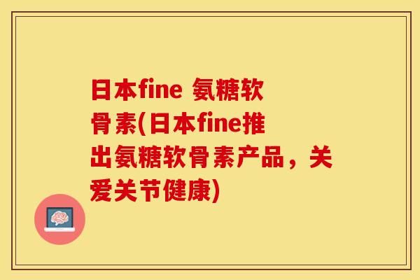 日本fine 氨糖软骨素(日本fine推出氨糖软骨素产品，关爱关节健康)