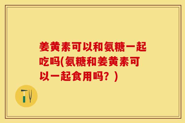 姜黄素可以和氨糖一起吃吗(氨糖和姜黄素可以一起食用吗？)