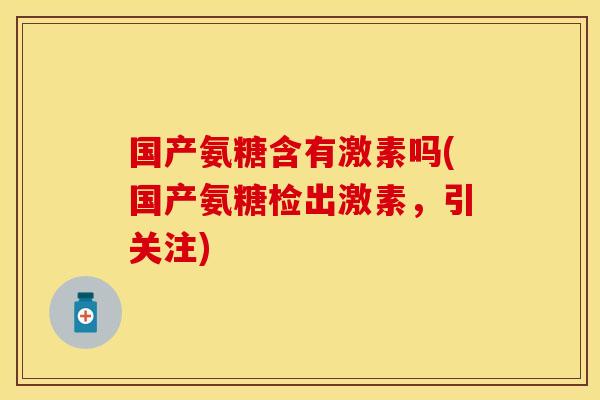 国产氨糖含有激素吗(国产氨糖检出激素，引关注)
