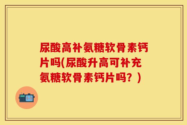 尿酸高补氨糖软骨素钙片吗(尿酸升高可补充氨糖软骨素钙片吗？)