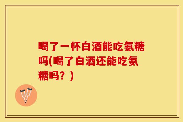 喝了一杯白酒能吃氨糖吗(喝了白酒还能吃氨糖吗？)